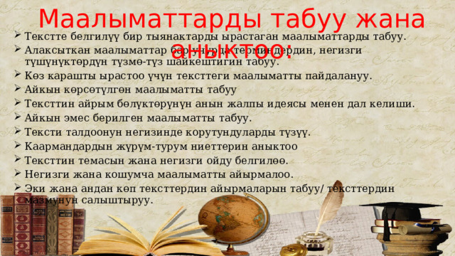 Маалыматтарды табуу жана аныктоо: Текстте белгилүү бир тыянактарды ырастаган маалыматтарды табуу. Алаксыткан маалыматтар бар учурда терминдердин, негизги түшүнүктөрдүн түзмө-түз шайкештигин табуу. Көз карашты ырастоо үчүн тексттеги маалыматты пайдалануу. Айкын көрсөтүлгөн маалыматты табуу Тексттин айрым бөлүктөрүнүн анын жалпы идеясы менен дал келиши. Айкын эмес берилген маалыматты табуу. Тексти талдоонун негизинде корутундуларды түзүү. Каармандардын жүрүм-турум ниеттерин аныктоо Тексттин темасын жана негизги ойду белгилөө. Негизги жана кошумча маалыматты айырмалоо. Эки жана андан көп тексттердин айырмаларын табуу/ тексттердин мазмунун салыштыруу. 