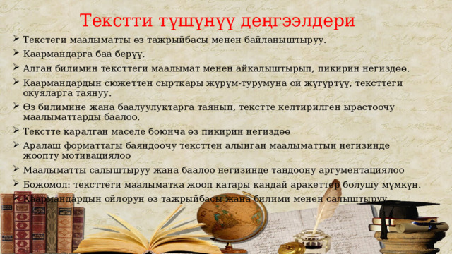 Текстти түшүнүү деңгээлдери Текстеги маалыматты өз тажрыйбасы менен байланыштыруу. Каармандарга баа берүү. Алган билимин тексттеги маалымат менен айкалыштырып, пикирин негиздөө. Каармандардын сюжеттен сырткары жүрүм-турумуна ой жүгүртүү, тексттеги окуяларга таянуу. Өз билимине жана баалуулуктарга таянып, текстте келтирилген ырастоочу маалыматтарды баалоо. Текстте каралган маселе боюнча өз пикирин негиздөө Аралаш форматтагы баяндоочу тексттен алынган маалыматтын негизинде жоопту мотивациялоо Маалыматты салыштыруу жана баалоо негизинде тандоону аргументациялоо Божомол: тексттеги маалыматка жооп катары кандай аракеттер болушу мүмкүн. Каармандардын ойлорун өз тажрыйбасы жана билими менен салыштыруу . 