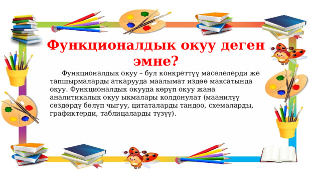 Функционалдык окуу деген эмне?  Функционалдык окуу – бул конкреттүү маселелерди же тапшырмаларды аткарууда маалымат издөө максатында окуу. Функционалдык окууда көрүп окуу жана аналитикалык окуу ыкмалары колдонулат (маанилүү сөздөрдү бөлүп чыгуу, цитаталарды тандоо, схемаларды, графиктерди, таблицаларды түзүү). 