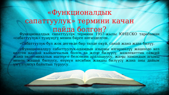 «Функционалдык сапаттуулук» термини качан пайда болгон?    Функционалдык сапаттуулук термини 1957-жылы ЮНЕСКО тарабынан «сабаттуулук» түшүнүгү менен бирге негизделген.  «Сабаттуулук-бул жок дегенде бир тилде окуй, санай жана жаза билүү.  «Функционалдуу сабаттуулук-адамдын азыркы өзгөрмөлүү жашоодо кез келген кандай кыйынчылык болсо да жеӊе билүүсү, мамлекеттик саясий жана экономикалык иштерге белсенип аралашуусу, жаӊы замандын агымы менен жашай билүүсү, өзүнүн кесибин жакшы билүүсү жана аны дайым үзгүлтүксүз байытып туруусу. 