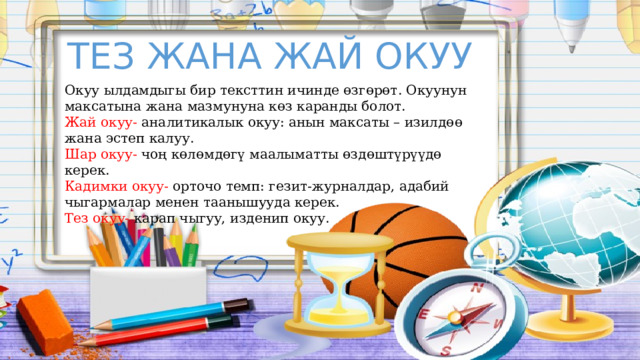 ТЕЗ ЖАНА ЖАЙ ОКУУ Окуу ылдамдыгы бир тексттин ичинде өзгөрөт. Окуунун максатына жана мазмунуна көз каранды болот. Жай окуу- аналитикалык окуу: анын максаты – изилдөө жана эстеп калуу. Шар окуу- чоң көлөмдөгү маалыматты өздөштүрүүдө керек. Кадимки окуу- орточо темп: гезит-журналдар, адабий чыгармалар менен таанышууда керек. Тез окуу- карап чыгуу, изденип окуу. 