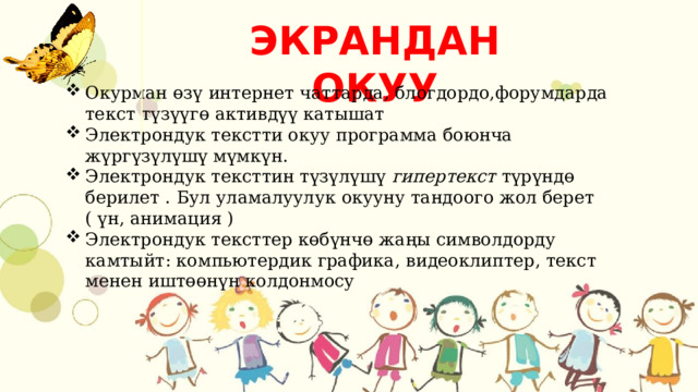 ЭКРАНДАН ОКУУ Окурман өзү интернет чаттарда, блогдордо,форумдарда текст түзүүгө активдүү катышат Электрондук текстти окуу программа боюнча жүргүзүлүшү мүмкүн. Электрондук тексттин түзүлүшү  гипертекст  түрүндө берилет . Бул уламалуулук окууну тандоого жол берет ( үн, анимация ) Электрондук тексттер көбүнчө жаңы символдорду камтыйт: компьютердик графика, видеоклиптер, текст менен иштөөнүн колдонмосу 