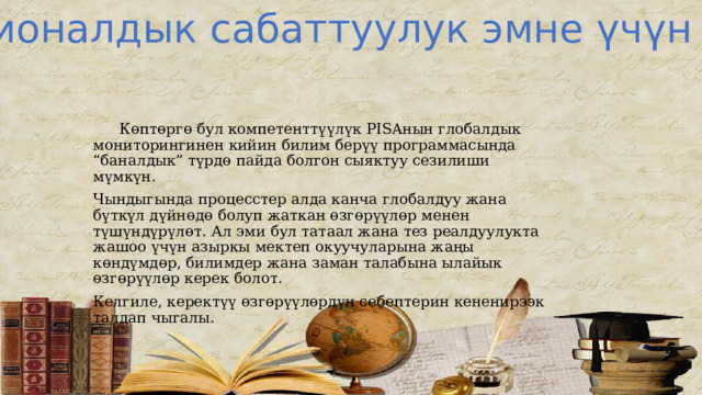 Функционалдык сабаттуулук эмне үчүн керек?  Көптөргө бул компетенттүүлүк PISAнын глобалдык мониторингинен кийин билим берүү программасында “баналдык” түрдө пайда болгон сыяктуу сезилиши мүмкүн. Чындыгында процесстер алда канча глобалдуу жана бүткүл дүйнөдө болуп жаткан өзгөрүүлөр менен түшүндүрүлөт. Ал эми бул татаал жана тез реалдуулукта жашоо үчүн азыркы мектеп окуучуларына жаңы көндүмдөр, билимдер жана заман талабына ылайык өзгөрүүлөр керек болот. Келгиле, керектүү өзгөрүүлөрдүн себептерин кененирээк талдап чыгалы. 