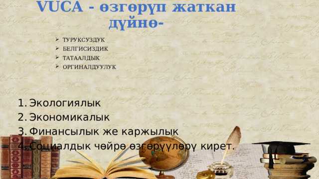 VUCA - өзгөрүп жаткан дүйнө-   ТУРУКСУЗДУК БЕЛГИСИЗДИК ТАТААЛДЫК ОРГИНАЛДУУЛУК 1.  Экологиялык 2.  Экономикалык 3.  Финансылык же каржылык 4.  Социалдык чөйрө өзгөрүүлөрү кирет. 