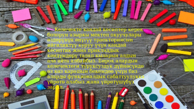  Келечекте кандай кесиптер керек болорун азыркы мектеп окуучулары өздөрүнүн өнүгүү траекториясын ийгиликтүү куруу үчүн кандай кесиптик жана прикладдык көндүмдөрү талап кыларын алдын ала айта албайбыз. Бирок алардын келечектеги туруксуздук дүйнөсүндө өз көз карашын бекемдөө үчүн биз аларды функионалдык сабаттуулукка үйрөтө алабыз жана үйрөтүшүбүз зарыл. 