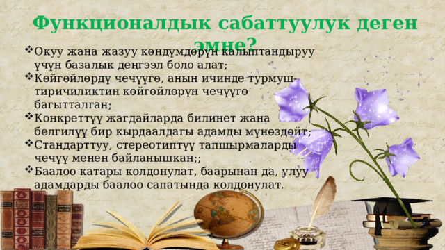 Функционалдык сабаттуулук деген эмне? Окуу жана жазуу көндүмдөрүн калыптандыруу үчүн базалык деңгээл боло алат; Көйгөйлөрдү чечүүгө, анын ичинде турмуш-тиричиликтин көйгөйлөрүн чечүүгө багытталган; Конкреттүү жагдайларда билинет жана белгилүү бир кырдаалдагы адамды мүнөздөйт; Стандарттуу, стереотиптүү тапшырмаларды чечүү менен байланышкан;; Баалоо катары колдонулат, баарынан да, улуу адамдарды баалоо сапатында колдонулат. 