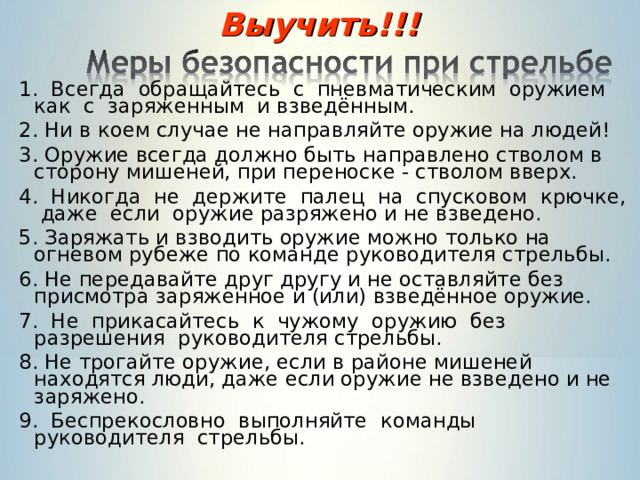 Выучить!!! 1. Всегда обращайтесь с пневматическим оружием как с заряженным и взведённым. 2. Ни в коем случае не направляйте оружие на людей! 3. Оружие всегда должно быть направлено стволом в сторону мишеней, при переноске - стволом вверх. 4. Никогда не держите палец на спусковом крючке, даже если оружие разряжено и не взведено. 5. Заряжать и взводить оружие можно только на огневом рубеже по команде руководителя стрельбы. 6. Не передавайте друг другу и не оставляйте без присмотра заряженное и (или) взведённое оружие. 7. Не прикасайтесь к чужому оружию без разрешения руководителя стрельбы. 8. Не трогайте оружие, если в районе мишеней находятся люди, даже если оружие не взведено и не заряжено. 9. Беспрекословно выполняйте команды руководителя стрельбы. 