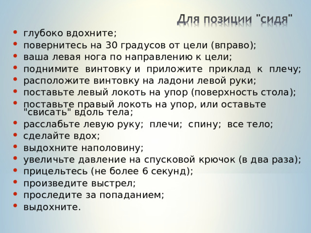 глубоко вдохните; повернитесь на 30 градусов от цели (вправо); ваша левая нога по направлению к цели; поднимите винтовку и приложите приклад к плечу; расположите винтовку на ладони левой руки; поставьте левый локоть на упор (поверхность стола); поставьте правый локоть на упор, или оставьте 