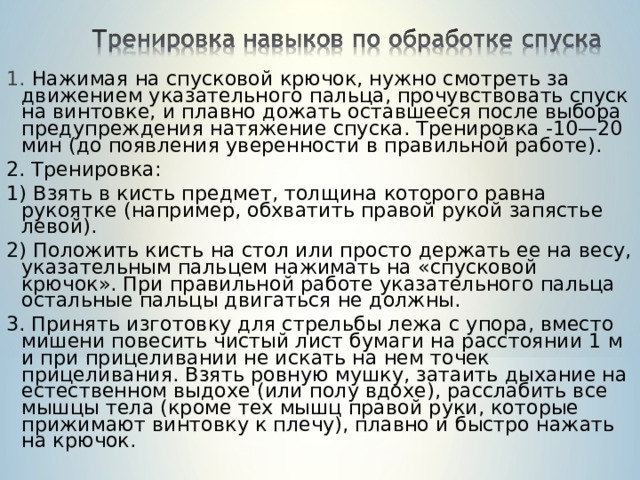 1. Нажимая на спусковой крючок, нужно смотреть за движением указательного пальца, прочувствовать спуск на винтовке, и плавно дожать оставшееся после выбора предупреждения натяжение спуска. Тренировка -10—20 мин (до появления уверенности в правильной работе). 2. Тренировка: 1) Взять в кисть предмет, толщина которого равна рукоятке (например, обхватить правой рукой запястье левой). 2) Положить кисть на стол или просто держать ее на весу, указательным пальцем нажимать на «спусковой крючок». При правильной работе указательного пальца остальные пальцы двигаться не должны. 3. Принять изготовку для стрельбы лежа с упора, вместо мишени повесить чистый лист бумаги на расстоянии 1 м и при прицеливании не искать на нем точек прицеливания. Взять ровную мушку, затаить дыхание на естественном выдохе (или полу вдохе), расслабить все мышцы тела (кроме тех мышц правой руки, которые прижимают винтовку к плечу), плавно и быстро нажать на крючок. 