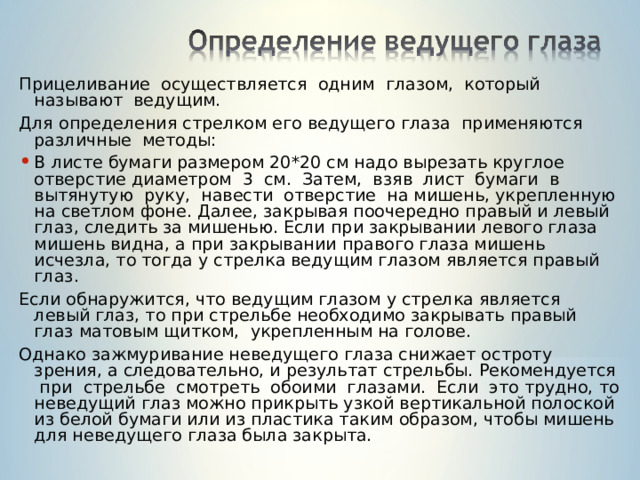 Прицеливание осуществляется одним глазом, который называют ведущим. Для определения стрелком его ведущего глаза применяются различные методы: В листе бумаги размером 20*20 см надо вырезать круглое отверстие диаметром 3 см. Затем, взяв лист бумаги в вытянутую руку, навести отверстие на мишень, укрепленную на светлом фоне. Далее, закрывая поочередно правый и левый глаз, следить за мишенью. Если при закрывании левого глаза мишень видна, а при закрывании правого глаза мишень исчезла, то тогда у стрелка ведущим глазом является правый глаз. Если обнаружится, что ведущим глазом у стрелка является левый глаз, то при стрельбе необходимо закрывать правый глаз матовым щитком, укрепленным на голове. Однако зажмуривание неведущего глаза снижает остроту зрения, а следовательно, и результат стрельбы. Рекомендуется при стрельбе смотреть обоими глазами. Если это трудно, то неведущий глаз можно прикрыть узкой вертикальной полоской из белой бумаги или из пластика таким образом, чтобы мишень для неведущего глаза была закрыта. 