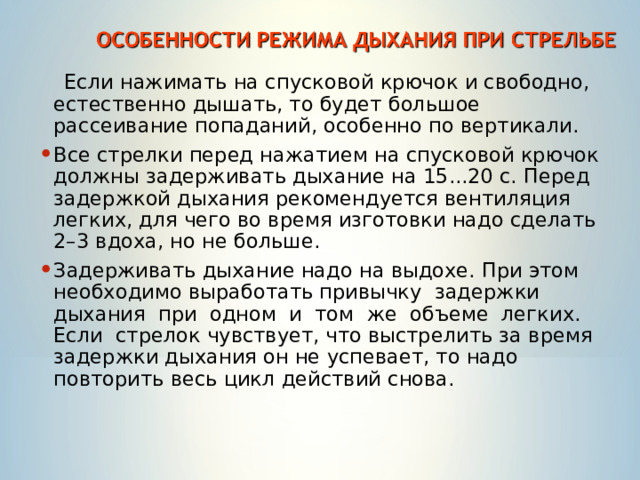  Если нажимать на спусковой крючок и свободно, естественно дышать, то будет большое рассеивание попаданий, особенно по вертикали. Все стрелки перед нажатием на спусковой крючок должны задерживать дыхание на 15...20 с. Перед задержкой дыхания рекомендуется вентиляция легких, для чего во время изготовки надо сделать 2–3 вдоха, но не больше. Задерживать дыхание надо на выдохе. При этом необходимо выработать привычку задержки дыхания при одном и том же объеме легких. Если стрелок чувствует, что выстрелить за время задержки дыхания он не успевает, то надо повторить весь цикл действий снова. 