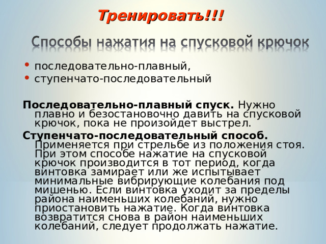 Тренировать!!! последовательно-плавный, ступенчато-последовательный  Последовательно-плавный спуск. Нужно плавно и безостановочно давить на спусковой крючок, пока не произойдет выстрел. Ступенчато-последовательный способ. Применяется при стрельбе из положения стоя. При этом способе нажатие на спусковой крючок производится в тот период, когда винтовка замирает или же испытывает минимальные вибрирующие колебания под мишенью. Если винтовка уходит за пределы района наименьших колебаний, нужно приостановить нажатие. Когда винтовка возвратится снова в район наименьших колебаний, следует продолжать нажатие. 