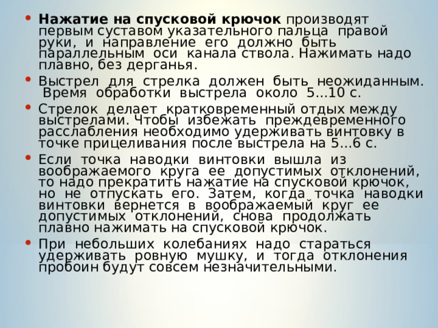 Нажатие на спусковой крючок производят первым суставом указательного пальца правой руки, и направление его должно быть параллельным оси канала ствола. Нажимать надо плавно, без дерганья. Выстрел для стрелка должен быть неожиданным. Время обработки выстрела около 5...10 с. Стрелок делает кратковременный отдых между выстрелами. Чтобы избежать преждевременного расслабления необходимо удерживать винтовку в точке прицеливания после выстрела на 5...6 с. Если точка наводки винтовки вышла из воображаемого круга ее допустимых отклонений, то надо прекратить нажатие на спусковой крючок, но не отпускать его. Затем, когда точка наводки винтовки вернется в воображаемый круг ее допустимых отклонений, снова продолжать плавно нажимать на спусковой крючок. При небольших колебаниях надо стараться удерживать ровную мушку, и тогда отклонения пробоин будут совсем незначительными. 