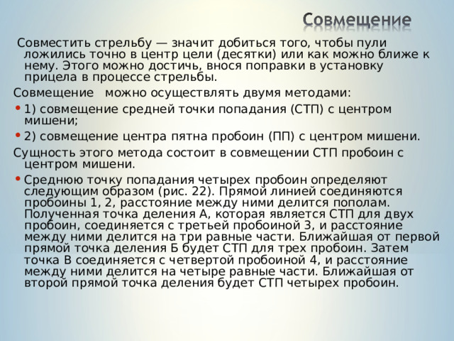  Совместить стрельбу — значит добиться того, чтобы пули ложились точно в центр цели (десятки) или как можно ближе к нему. Этого можно достичь, внося поправки в установку прицела в процессе стрельбы. Совмещение можно осуществлять двумя методами: 1) совмещение средней точки попадания (СТП) с центром мишени; 2) совмещение центра пятна пробоин (ПП) с центром мишени. Сущность этого метода состоит в совмещении СТП пробоин с центром мишени. Среднюю точку попадания четырех пробоин определяют следующим образом (рис. 22). Прямой линией соединяются пробоины 1, 2, расстояние между ними делится пополам. Полученная точка деления А, которая является СТП для двух пробоин, соединяется с третьей пробоиной 3, и расстояние между ними делится на три равные части. Ближайшая от первой прямой точка деления Б будет СТП для трех пробоин. Затем точка В соединяется с четвертой пробоиной 4, и расстояние между ними делится на четыре равные части. Ближайшая от второй прямой точка деления будет СТП четырех пробоин. 