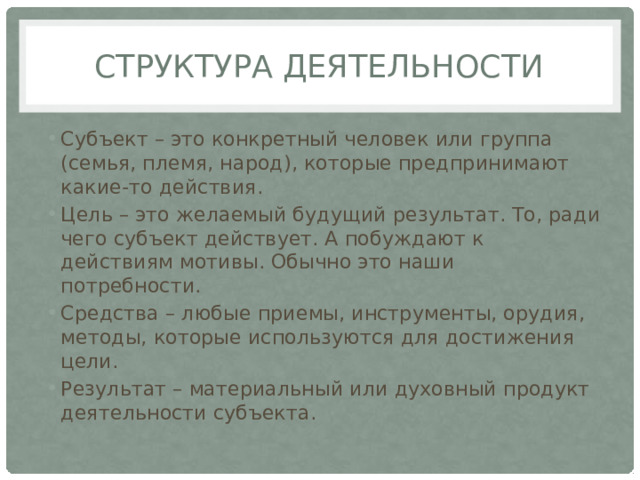 Структура деятельности Субъект – это конкретный человек или группа (семья, племя, народ), которые предпринимают какие-то действия. Цель – это желаемый будущий результат. То, ради чего субъект действует. А побуждают к действиям мотивы. Обычно это наши потребности. Средства – любые приемы, инструменты, орудия, методы, которые используются для достижения цели. Результат – материальный или духовный продукт деятельности субъекта. 