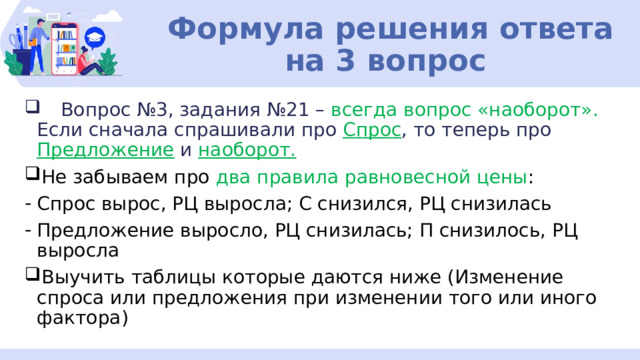 Формула решения ответа на 3 вопрос  Вопрос №3, задания №21 – всегда вопрос «наоборот». Если сначала спрашивали про Спрос , то теперь про Предложение и наоборот. Не забываем про два правила равновесной цены : Спрос вырос, РЦ выросла; С снизился, РЦ снизилась Предложение выросло, РЦ снизилась; П снизилось, РЦ выросла Выучить таблицы которые даются ниже (Изменение спроса или предложения при изменении того или иного фактора) 