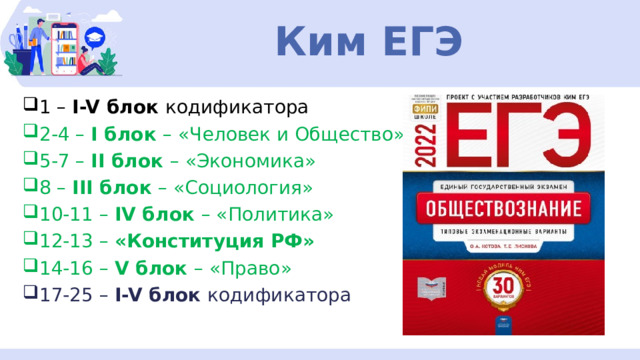 Ким ЕГЭ 1 – I-V блок кодификатора 2-4 – I блок – «Человек и Общество» 5-7 – II блок – «Экономика» 8 – III блок – «Социология» 10-11 – IV блок – «Политика» 12-13 – «Конституция РФ» 14-16 – V блок – «Право» 17-25 – I-V блок кодификатора 