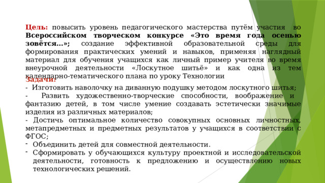 Цель: повысить уровень педагогического мастерства путём участия во Всероссийском творческом конкурсе «Это время года осенью зовётся…»; создание эффективной образовательной среды для формирования практических умений и навыков, применяя наглядный материал для обучения учащихся как личный пример учителя во время внеурочной деятельности «Лоскутное шитьё» и как одна из тем календарно-тематического плана по уроку Технологии Задачи: - Изготовить наволочку на диванную подушку методом лоскутного шитья; - Развить художественно-творческие способности, воображение и фантазию детей, в том числе умение создавать эстетически значимые изделия из различных материалов; - Достичь оптимальное количество совокупных основных личностных, метапредметных и предметных результатов у учащихся в соответствии с ФГОС; Объединить детей для совместной деятельности. Сформировать у обучающихся культуру проектной и исследовательской деятельности, готовность к предложению и осуществлению новых технологических решений. 