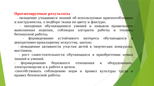 Прогнозируемые результаты   - овладение учащимися знаний об используемых приспособлениях и инструментах, о подборе ткани по цвету и фактуре;  - овладение обучающимися умений и навыков правильного выполнения изделия, соблюдая алгоритм работы и технику безопасной работы;  - формирование устойчивого интереса обучающихся к декоративно-прикладному искусству, шитью;  - повышение активности участия детей в творческих конкурсах, выставках,  - рост самостоятельности обучающихся в приобретении новых знаний и умений. - формирование бережного отношения к оборудованию, электроэнергии и к работе в целом. -способствовать соблюдению норм и правил культуры труда и правил безопасной работы. 