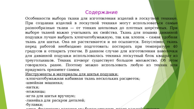 Содержание Особенности выбора ткани для изготовления изделий в лоскутной технике. При создании изделий в лоскутной технике могут использоваться самые разнообразные ткани — от тонких шелковых до плотных шерстяных. При выборе тканей важно учитывать их свойства. Ткань для пошива диванной подушки лучше выбрать хлопчатобумажную, так как хлопок – самая удобная ткань для шитья. Она не растягивается и не осыпается. Безусловно, ткань перед работой необходимо подготовить: постирать при температуре 40 градусов и отпарить утюгом. В данном случае для изготовления наволочки для диванной подушки использовалась техника лоскутный блок квадрат из треугольников. Техник пэчворг существует большое множество. Об этом говорилось ранее. Поэтому можно использовать любую из техник или придумать орнамент самим. Инструменты и материалы для шитья подушки: -хлопчатобумажная набивная ткань нескольких расцветок; -швейная машинка; -нитки; -ножницы; -игла для шитья вручную; -линейка для раскроя деталей; -булавки; -утюг. Фрагменты изделия мы будем утюжить после каждой строчки. 