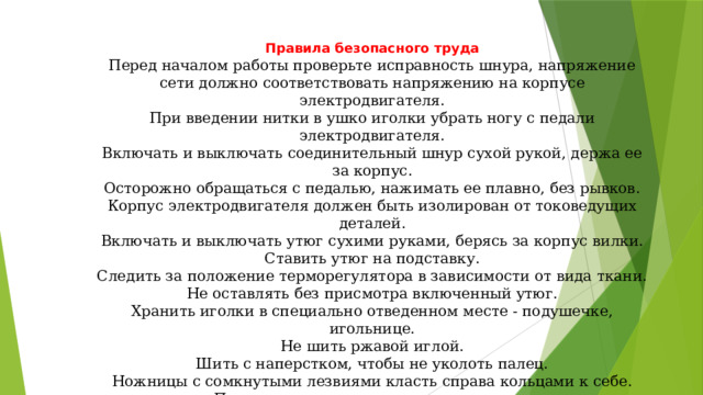   Правила безопасного труда Перед началом работы проверьте исправность шнура, напряжение сети должно соответствовать напряжению на корпусе электродвигателя. При введении нитки в ушко иголки убрать ногу с педали электродвигателя. Включать и выключать соединительный шнур сухой рукой, держа ее за корпус. Осторожно обращаться с педалью, нажимать ее плавно, без рывков. Корпус электродвигателя должен быть изолирован от токоведущих деталей. Включать и выключать утюг сухими руками, берясь за корпус вилки. Ставить утюг на подставку. Следить за положение терморегулятора в зависимости от вида ткани. Не оставлять без присмотра включенный утюг. Хранить иголки в специально отведенном месте - подушечке, игольнице. Не шить ржавой иглой. Шить с наперстком, чтобы не уколоть палец. Ножницы с сомкнутыми лезвиями класть справа кольцами к себе. Передавать ножницы кольцами вперед.  