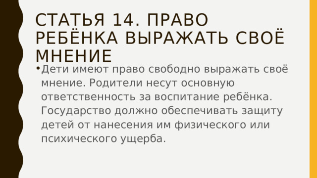 Статья 14. право ребёнка выражать своё мнение Дети имеют право свободно выражать своё мнение. Родители несут основную ответственность за воспитание ребёнка. Государство должно обеспечивать защиту детей от нанесения им физического или психического ущерба. 