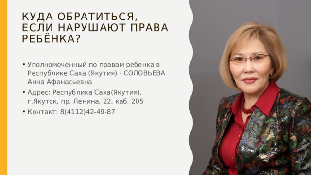Куда обратиться, если нарушают права ребёнка? Уполномоченный по правам ребенка в Республике Саха (Якутия) - СОЛОВЬЕВА Анна Афанасьевна Адрес: Республика Саха(Якутия), г.Якутск, пр. Ленина, 22, каб. 205 Контакт: 8(4112)42-49-87 