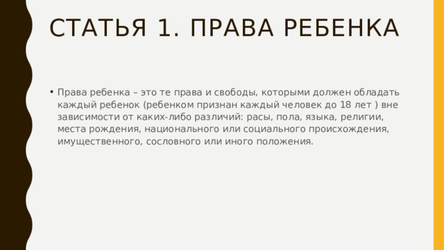 Статья 1. Права ребенка Права ребенка – это те права и свободы, которыми должен обладать каждый ребенок (ребенком признан каждый человек до 18 лет ) вне зависимости от каких-либо различий: расы, пола, языка, религии, места рождения, национального или социального происхождения, имущественного, сословного или иного положения. 