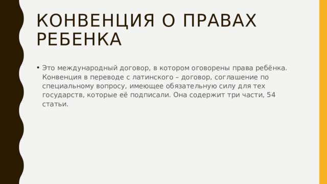 Конвенция о правах ребенка Это международный договор, в котором оговорены права ребёнка. Конвенция в переводе с латинского – договор, соглашение по специальному вопросу, имеющее обязательную силу для тех государств, которые её подписали. Она содержит три части, 54 статьи. 