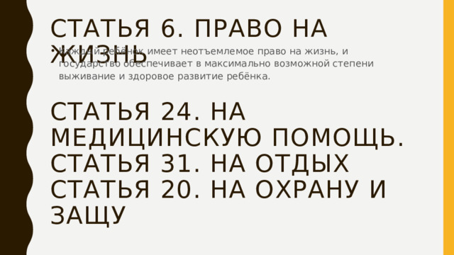 Статья 6. право на жизнь Каждый ребёнок имеет неотъемлемое право на жизнь, и государство обеспечивает в максимально возможной степени выживание и здоровое развитие ребёнка. Статья 24. На медицинскую помощь. Статья 31. На отдых Статья 20. На охрану и защу 