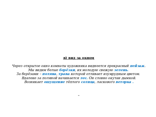  в) вид за окном    Через открытое окно комнаты художника виднеется прекрасный пейзаж .  Мы видим белые берёзки , их молодую свежую зелень.  За берёзами – поляна , трава которой отливает изумрудным цветом.  Вдалеке за поляной начинается лес. Он словно окутан дымкой.  Возникает ощущение тёплого солнца , ласкового ветерка .              