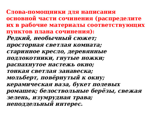 Слова-помощники для написания основной части сочинения (распределите их в рабочие материалы соответствующих пунктов плана сочинения):  Редкий, необычный сюжет;  просторная светлая комната;  старинное кресло, деревянные подлокотники, гнутые ножки;  распахнутое настежь окно;  тонкая светлая занавеска;  мольберт, повёрнутый к окну;  керамическая ваза, букет полевых ромашек; белоствольные берёзы, свежая зелень, изумрудная трава;  неподдельный интерес. 