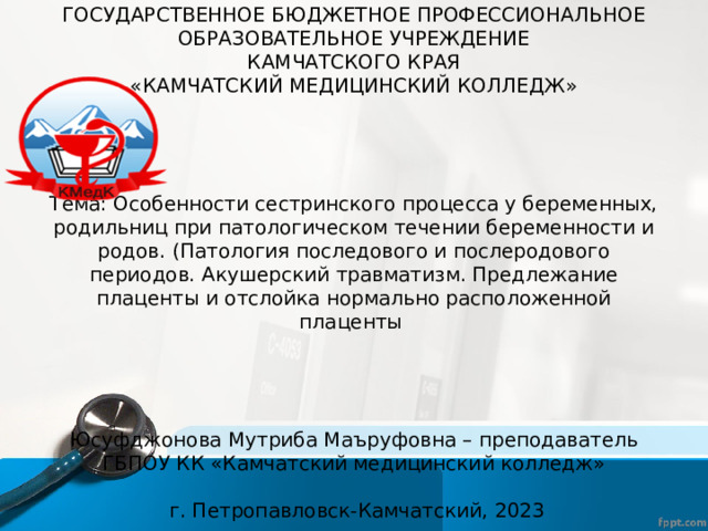ГОСУДАРСТВЕННОЕ БЮДЖЕТНОЕ ПРОФЕССИОНАЛЬНОЕ  ОБРАЗОВАТЕЛЬНОЕ УЧРЕЖДЕНИЕ  КАМЧАТСКОГО КРАЯ  «КАМЧАТСКИЙ МЕДИЦИНСКИЙ КОЛЛЕДЖ»        Тема: Особенности сестринского процесса у беременных, родильниц при патологическом течении беременности и родов. (Патология последового и послеродового периодов. Акушерский травматизм. Предлежание плаценты и отслойка нормально расположенной плаценты         Юсуфджонова Мутриба Маъруфовна – преподаватель ГБПОУ КК «Камчатский медицинский колледж»    г. Петропавловск-Камчатский, 2023 