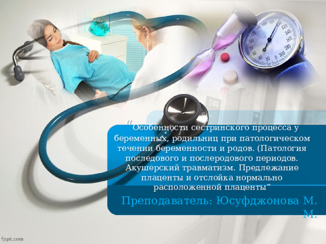 “ Особенности сестринского процесса у беременных, родильниц при патологическом течении беременности и родов. (Патология последового и послеродового периодов. Акушерский травматизм. Предлежание плаценты и отслойка нормально расположенной плаценты ”  Преподаватель: Юсуфджонова М. М . 