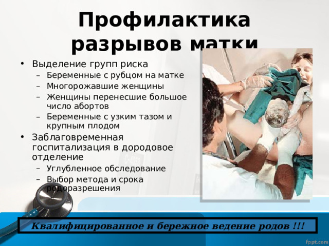 Профилактика разрывов матки Выделение групп риска Беременные с рубцом на матке Многорожавшие женщины Женщины перенесшие большое число абортов Беременные с узким тазом и крупным плодом Беременные с рубцом на матке Многорожавшие женщины Женщины перенесшие большое число абортов Беременные с узким тазом и крупным плодом Заблаговременная госпитализация в дородовое отделение Углубленное обследование Выбор метода и срока родоразрешения Углубленное обследование Выбор метода и срока родоразрешения Квалифицированное и бережное ведение родов !!! 
