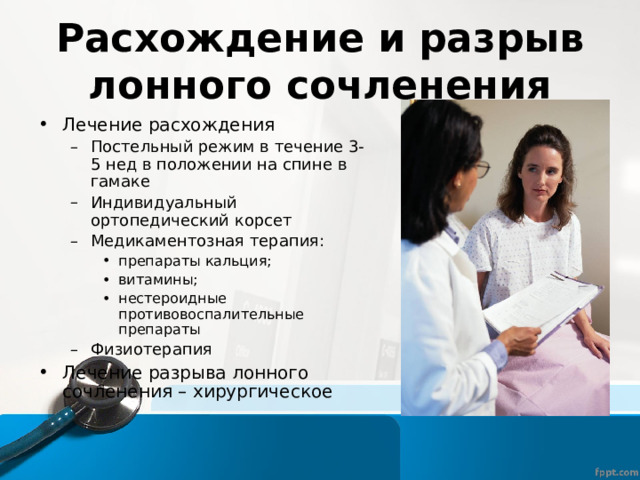 Расхождение и разрыв лонного сочленения Лечение расхождения Постельный режим в течение 3-5 нед в положении на спине в гамаке Индивидуальный ортопедический корсет Медикаментозная терапия: препараты кальция; витамины; нестероидные противовоспалительные препараты Физиотерапия Постельный режим в течение 3-5 нед в положении на спине в гамаке Индивидуальный ортопедический корсет Медикаментозная терапия: препараты кальция; витамины; нестероидные противовоспалительные препараты препараты кальция; витамины; нестероидные противовоспалительные препараты Физиотерапия Лечение разрыва лонного сочленения – хирургическое 