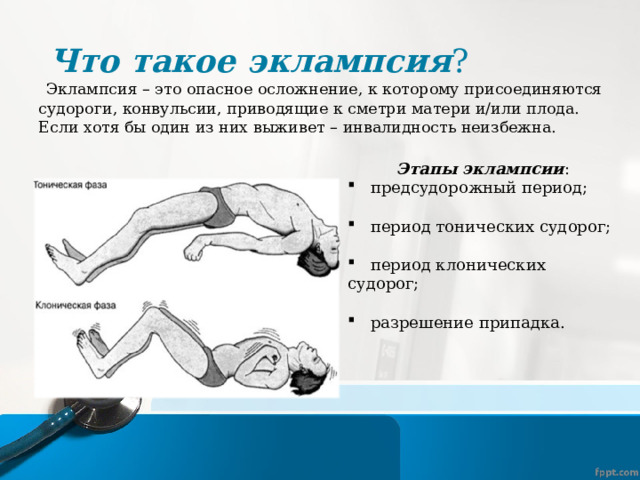 Что такое эклампсия ?  Эклампсия – это опасное осложнение, к которому присоединяются судороги, конвульсии, приводящие к сметри матери и/или плода. Если хотя бы один из них выживет – инвалидность неизбежна.  Этапы эклампсии :  предсудорожный период;  период тонических судорог;  период клонических судорог;  разрешение припадка. 