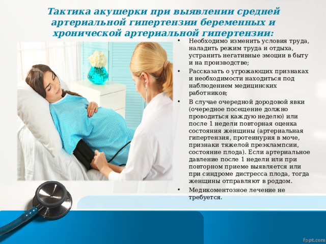 Тактика акушерки при выявлении средней артериальной гипертензии беременных и хронической артериальной гипертензии:   Необходимо изменить условия труда, наладить режим труда и отдыха, устранить негативные эмоции в быту и на производстве; Рассказать о угрожающих признаках и необходимости находиться под наблюдением медицинских работников; В случае очередной дородовой явки (очередное посещение должно проводиться каждую неделю) или после 1 недели повторная оценка состояния женщины (артериальная гипертензия, протеинурия в моче, признаки тяжелой преэклампсии, состояние плода). Если артериальное давление после 1 недели или при повторном приеме выявляется или при синдроме дистресса плода, тогда женщины отправляют в роддом. Медикоментозное лечение не требуется.  