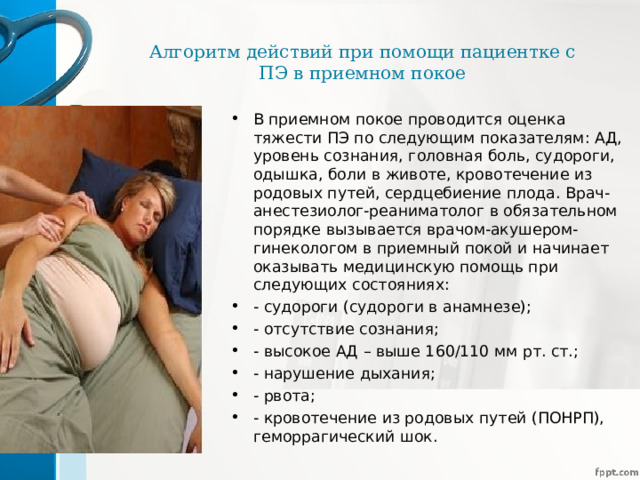 Алгоритм действий при помощи пациентке с ПЭ в приемном покое В приемном покое проводится оценка тяжести ПЭ по следующим показателям: АД, уровень сознания, головная боль, судороги, одышка, боли в животе, кровотечение из родовых путей, сердцебиение плода. Врач-анестезиолог-реаниматолог в обязательном порядке вызывается врачом-акушером-гинекологом в приемный покой и начинает оказывать медицинскую помощь при следующих состояниях: - судороги (судороги в анамнезе); - отсутствие сознания; - высокое АД – выше 160/110 мм рт. ст.; - нарушение дыхания; - рвота; - кровотечение из родовых путей (ПОНРП), геморрагический шок.  