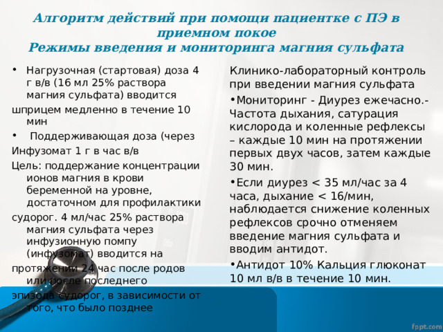Алгоритм действий при помощи пациентке с ПЭ в приемном покое  Режимы введения и мониторинга магния сульфата Нагрузочная (стартовая) доза 4 г в/в (16 мл 25% раствора магния сульфата) вводится Клинико-лабораторный контроль при введении магния сульфата шприцем медленно в течение 10 мин Мониторинг - Диурез ежечасно.- Частота дыхания, сатурация кислорода и коленные рефлексы – каждые 10 мин на протяжении первых двух часов, затем каждые 30 мин. Если диурез Антидот 10% Кальция глюконат 10 мл в/в в течение 10 мин.  Поддерживающая доза (через Инфузомат 1 г в час в/в Цель: поддержание концентрации ионов магния в крови беременной на уровне, достаточном для профилактики судорог. 4 мл/час 25% раствора магния сульфата через инфузионную помпу (инфузомат) вводится на протяжении 24 час после родов или после последнего эпизода судорог, в зависимости от того, что было позднее 