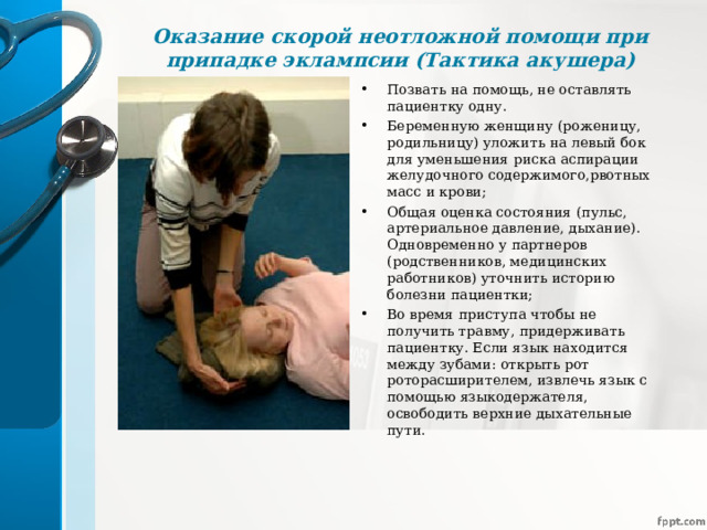 Оказание скорой неотложной помощи при припадке эклампсии (Тактика акушера)   Позвать на помощь, не оставлять пациентку одну. Беременную женщину (роженицу, родильницу) уложить на левый бок для уменьшения риска аспирации желудочного содержимого,рвотных масс и крови; Общая оценка состояния (пульс, артериальное давление, дыхание). Одновременно у партнеров (родственников, медицинских работников) уточнить историю болезни пациентки; Во время приступа чтобы не получить травму, придерживать пациентку. Если язык находится между зубами: открыть рот роторасширителем, извлечь язык с помощью языкодержателя, освободить верхние дыхательные пути.  