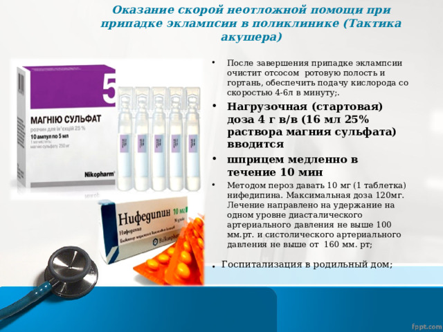 Оказание скорой неотложной помощи при припадке эклампсии в поликлинике (Тактика акушера)   После завершения припадке эклампсии очистит отсосом ротовую полость и гортань, обеспечить подачу кислорода со скоростью 4-6л в минуту;. Нагрузочная (стартовая) доза 4 г в/в (16 мл 25% раствора магния сульфата) вводится шприцем медленно в течение 10 мин Методом пероз давать 10 мг (1 таблетка) нифедипина. Максимальная доза 120мг. Лечение направлено на удержание на одном уровне диасталического артериального давления не выше 100 мм.рт. и систолического артериального давления не выше от 160 мм. рт; . Госпитализация в родильный дом; 
