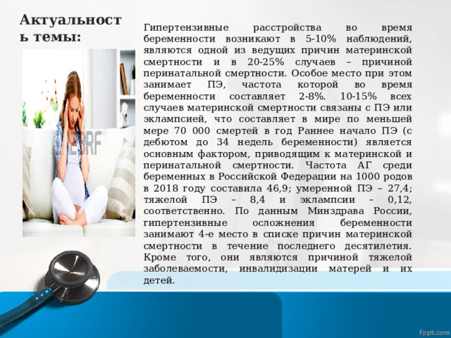 Актуальность темы: Гипертензивные расстройства во время беременности возникают в 5-10% наблюдений, являются одной из ведущих причин материнской смертности и в 20-25% случаев – причиной перинатальной смертности. Особое место при этом занимает ПЭ, частота которой во время беременности составляет 2-8%. 10-15% всех случаев материнской смертности связаны с ПЭ или эклампсией, что составляет в мире по меньшей мере 70 000 смертей в год Раннее начало ПЭ (с дебютом до 34 недель беременности) является основным фактором, приводящим к материнской и перинатальной смертности. Частота АГ среди беременных в Российской Федерации на 1000 родов в 2018 году составила 46,9; умеренной ПЭ – 27,4; тяжелой ПЭ – 8,4 и эклампсии – 0,12, соответственно. По данным Минздрава России, гипертензивные осложнения беременности занимают 4-е место в списке причин материнской смертности в течение последнего десятилетия. Кроме того, они являются причиной тяжелой заболеваемости, инвалидизации матерей и их детей. 