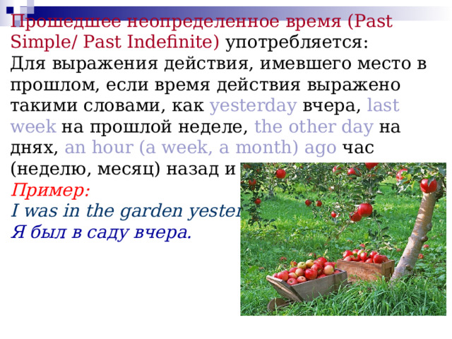 Прошедшее неопределенное время (Past Simple/ Past Indefinite)  употребляется:  Для выражения действия, имевшего место в прошлом, если время действия выражено такими словами, как yesterday вчера, last week на прошлой неделе, the other day на днях, an hour (a week, a  month) ago час (неделю, месяц) назад и др .  Пример:  I was in the garden yesterday.  Я был в саду вчера.   