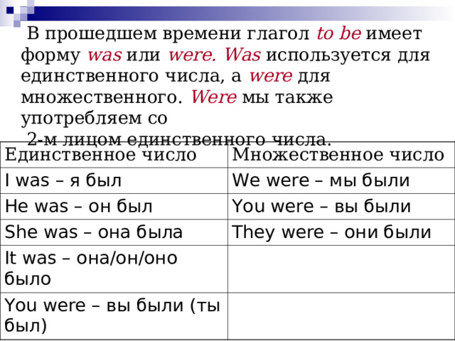   В прошедшем времени глагол  to be   имеет форму  was   или  were.   Was используется для единственного числа, а  were  для множественного.  Were мы также употребляем со  2-м лицом единственного числа.      Единственное число Множественное число I was – я был We were – мы были He was – он был You were – вы были She was – она была They were – они были It was – она/он/оно было You were – вы были (ты был) 