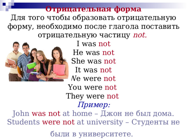 Отрицательная форма  Для того чтобы образовать отрицательную форму, необходимо после глагола поставить отрицательную частицу  not.   I was not  He was not  She was not  It was not  We were not   You were not   They were not   Пример:  John  was not  at home – Джон не был дома.  Students  were not  at university – Студенты не были в университете.  