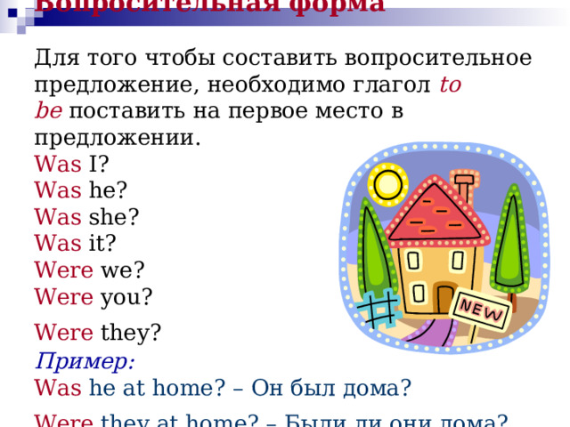 Вопросительная форма   Для того чтобы составить вопросительное предложение, необходимо глагол   to  be   поставить на первое место в предложении.  Was I?   Was he?   Was she?   Was it?   Were we?   Were you?   Were they?   Пример:  Was  he at home? – Он был дома?  Were  they at home? – Были ли они дома?  