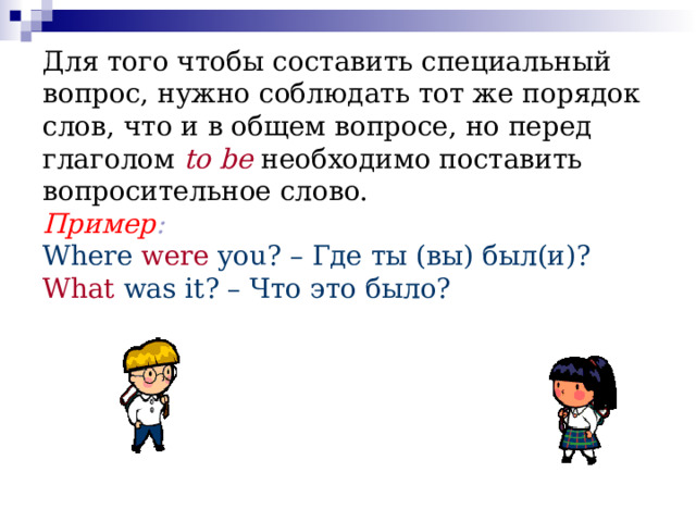Для того чтобы составить специальный вопрос, нужно соблюдать тот же порядок слов, что и в общем вопросе, но перед глаголом   to  be   необходимо поставить вопросительное слово.  Пример :  Where  were you? – Где ты (вы) был(и)?  What  was it? – Что это было?   