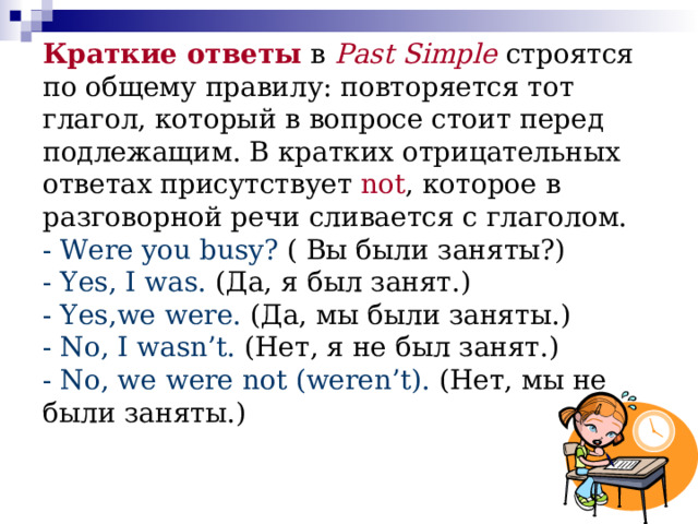 Краткие ответы  в Past Simple строятся по общему правилу: повторяется тот глагол, который в вопросе стоит перед подлежащим. В кратких отрицательных ответах присутствует not , которое в разговорной речи сливается с глаголом.  - Were you busy? ( Вы были заняты?)  - Yes, I was. (Да, я был занят.)  - Yes,we were. (Да, мы были заняты.)  - No, I wasn’t. (Нет, я не был занят.)  - No, we were not (weren’t). (Нет, мы не были заняты.)   