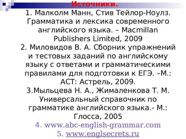 Источники.  1. Малколм Манн, Стив Тейлор-Ноулз. Грамматика и лексика современного английского языка. – Macmillan Publishers Limited, 2009  2. Миловидов В. А. Сборник упражнений и тестовых заданий по английскому языку с ответами и грамматическими правилами для подготовки к ЕГЭ. –М.: АСТ: Астрель, 2009.  3.Мыльцева Н. А., Жималенкова Т. М. Универсальный справочник по грамматике английского языка.- М.: Глосса, 2005  4. www.abc-english-grammar.com  5. www.englsecrets.ru      